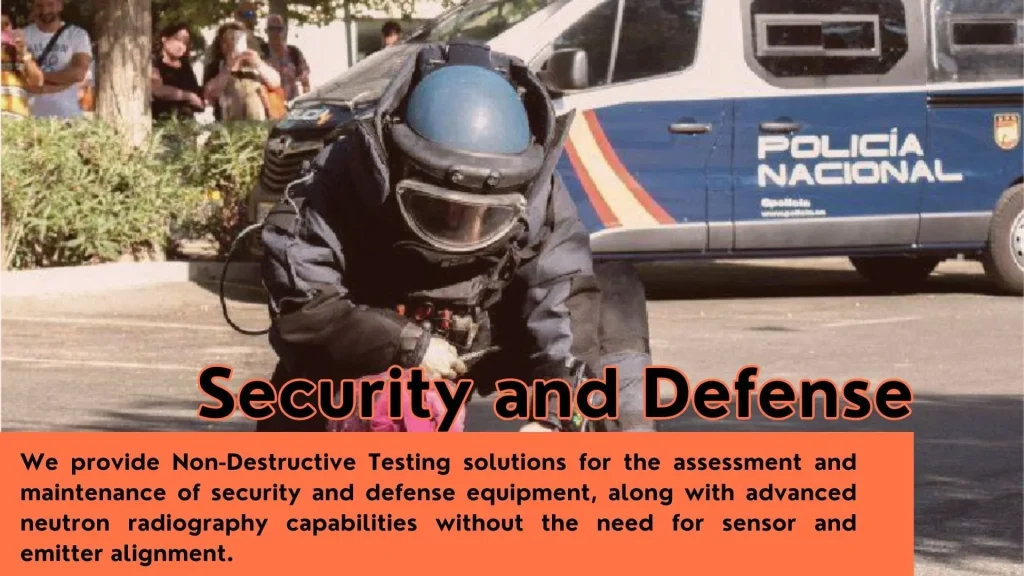 Security and Defense. We provide Non-Destructive Testing solutions for the assessment and maintenance of security and defense equipment, along with advanced neutron radiography capabilities without the need for sensor and emitter alignment.